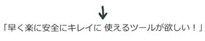 早く楽に安全にキレイに使えるツールが欲しい!